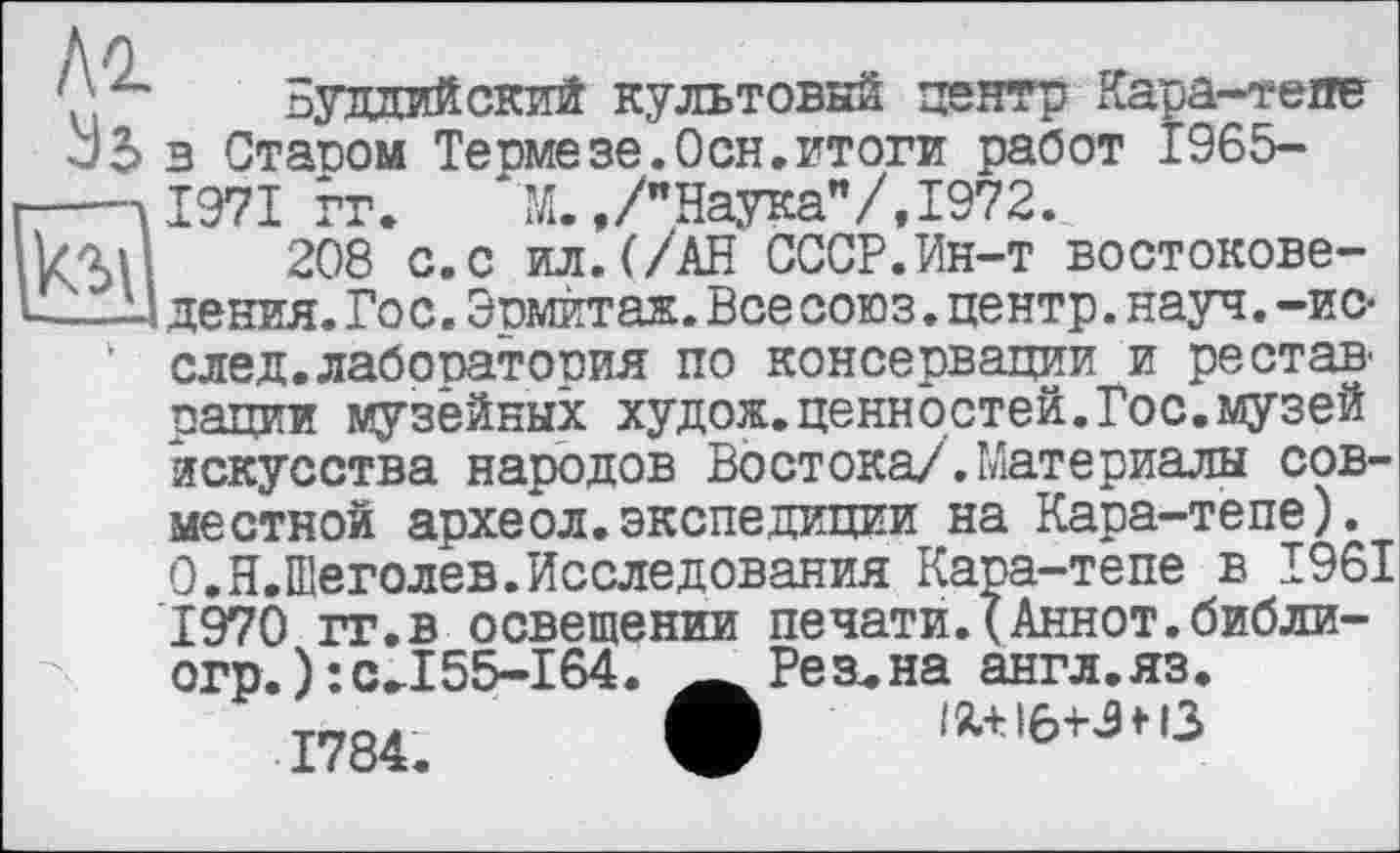 ﻿tel
Ao
'' Буддийский культовый центр Кара-тепе и5 в Ставом Термезе.Осн.итоги работ 1965-—Л1971 гг. М.,/"Наука"/,1972.
208 с.с ил.(/АН СССР.Ин-т востоковедения. Гос. Эрмитаж. Все союз, центр, науч, -ис-‘ след.лабооатовия по консервации и рестав рации музейных худож.ценностей.Гос.музей искусства народов Востока/.Материалы совместной археол.экспедиции на Кара-тепе). О.Н.Шеголев.Исследования Кара-тепе в 1961 1970 гг.в освещении печати.(Аннот.библи-огр.):сЛ 55-164
1784.
Резана англ.яз.
Ійліб+Знз